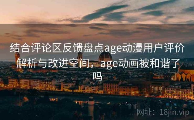 结合评论区反馈盘点age动漫用户评价 解析与改进空间，age动画被和谐了吗