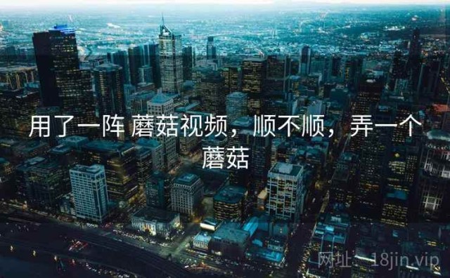 用了一阵 蘑菇视频，顺不顺，弄一个蘑菇