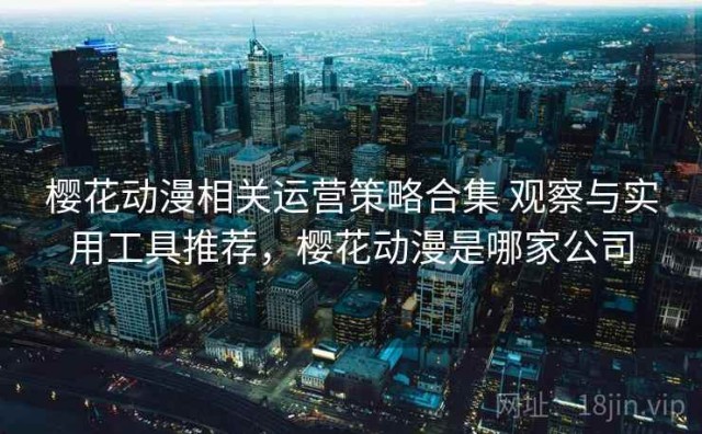 樱花动漫相关运营策略合集 观察与实用工具推荐，樱花动漫是哪家公司