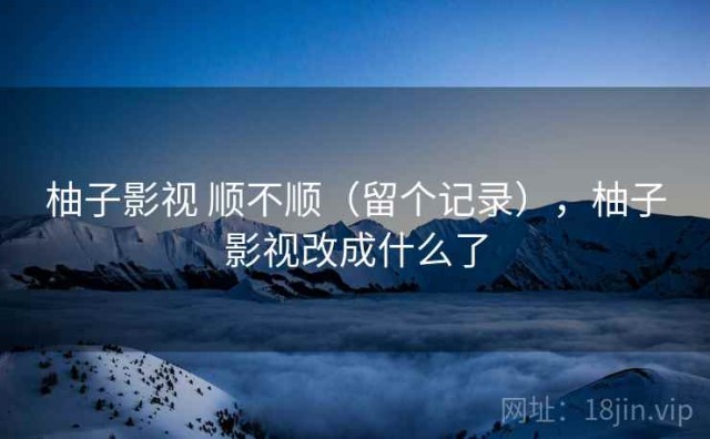 柚子影视 顺不顺（留个记录），柚子影视改成什么了