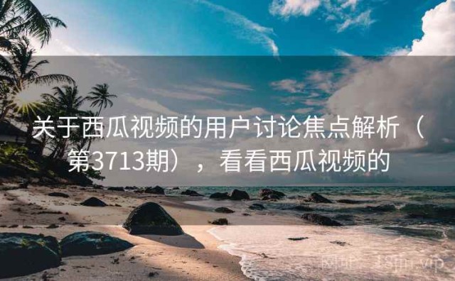 关于西瓜视频的用户讨论焦点解析（第3713期），看看西瓜视频的