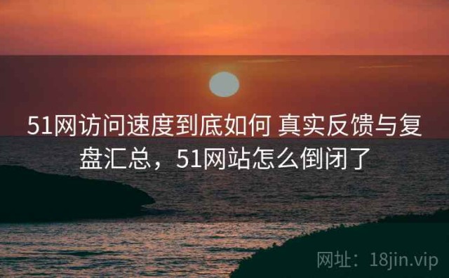 51网访问速度到底如何 真实反馈与复盘汇总，51网站怎么倒闭了