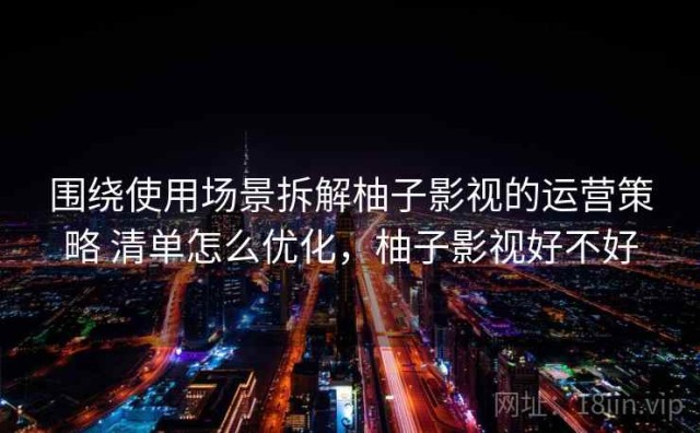 围绕使用场景拆解柚子影视的运营策略 清单怎么优化，柚子影视好不好