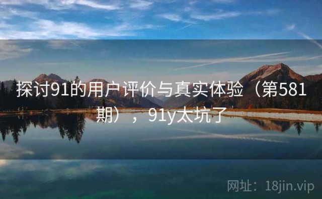 探讨91的用户评价与真实体验（第581期），91y太坑了