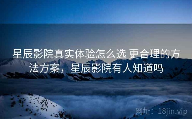 星辰影院真实体验怎么选 更合理的方法方案，星辰影院有人知道吗