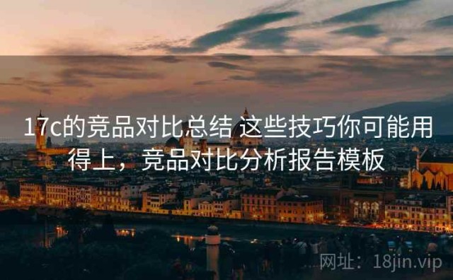 17c的竞品对比总结 这些技巧你可能用得上，竞品对比分析报告模板