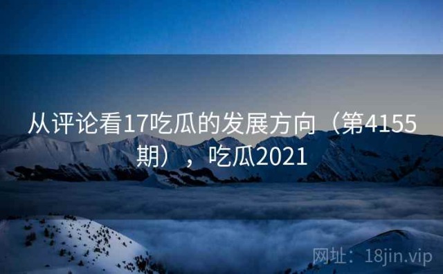 从评论看17吃瓜的发展方向（第4155期），吃瓜2021