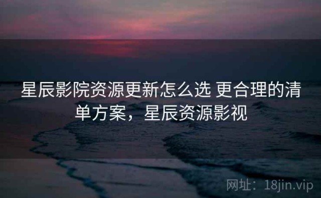 星辰影院资源更新怎么选 更合理的清单方案，星辰资源影视