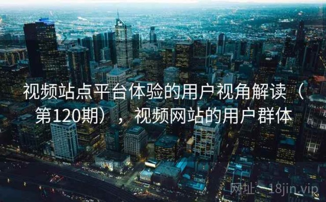 视频站点平台体验的用户视角解读（第120期），视频网站的用户群体