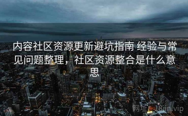 内容社区资源更新避坑指南 经验与常见问题整理，社区资源整合是什么意思