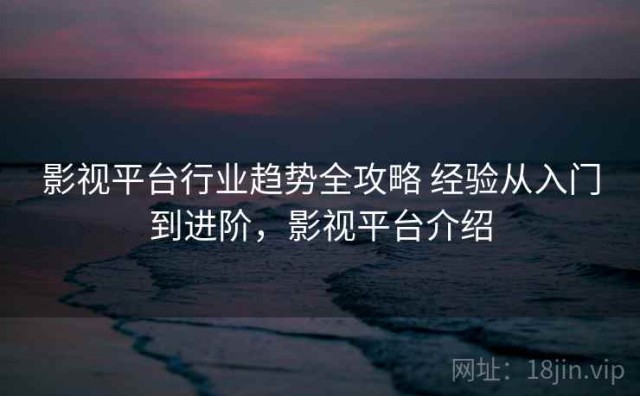 影视平台行业趋势全攻略 经验从入门到进阶，影视平台介绍