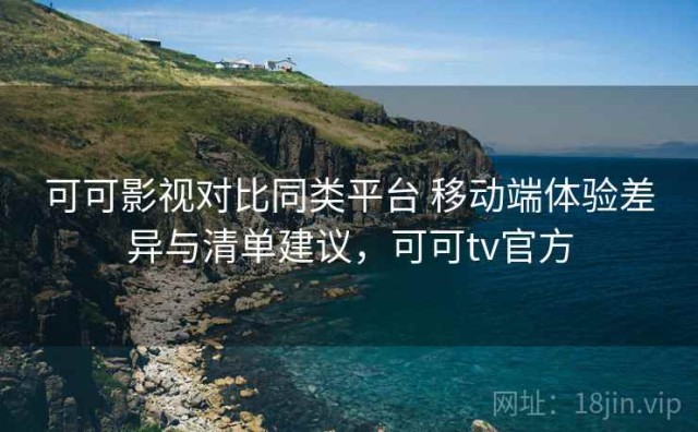 可可影视对比同类平台 移动端体验差异与清单建议，可可tv官方