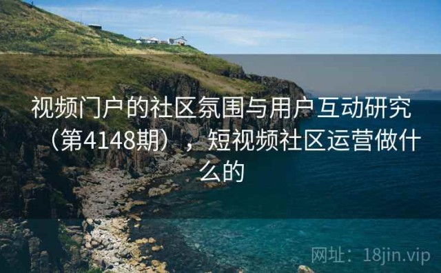 视频门户的社区氛围与用户互动研究（第4148期），短视频社区运营做什么的
