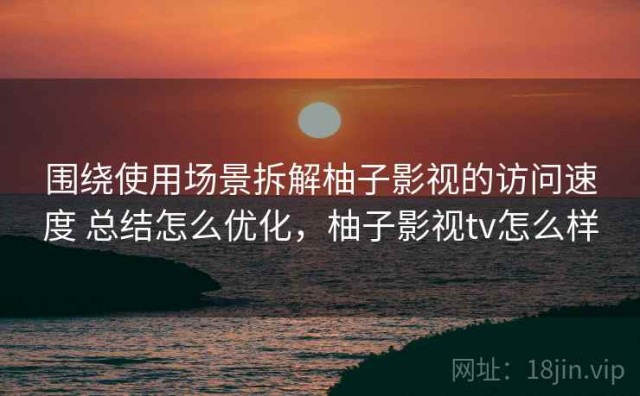 围绕使用场景拆解柚子影视的访问速度 总结怎么优化，柚子影视tv怎么样