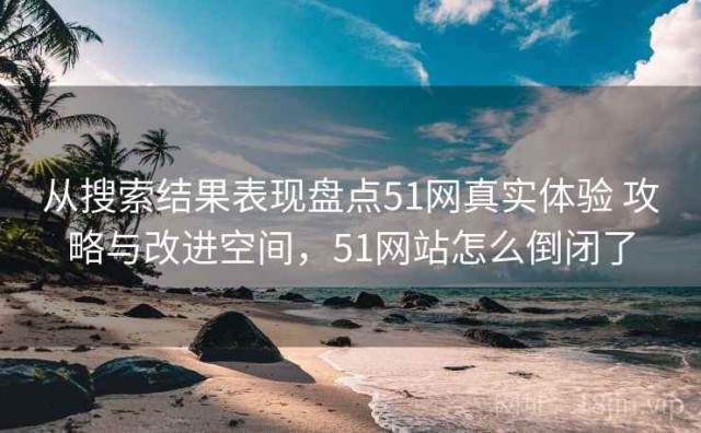 从搜索结果表现盘点51网真实体验 攻略与改进空间，51网站怎么倒闭了