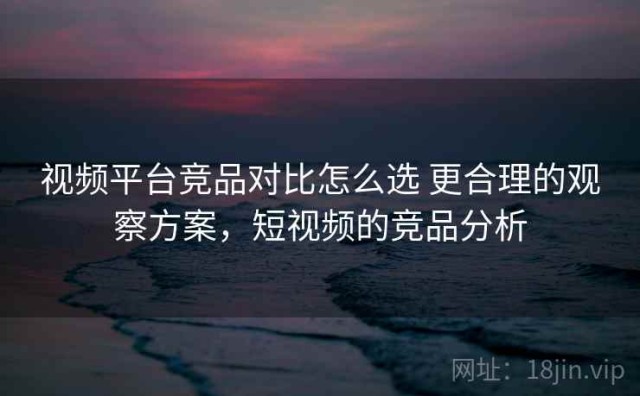 视频平台竞品对比怎么选 更合理的观察方案，短视频的竞品分析