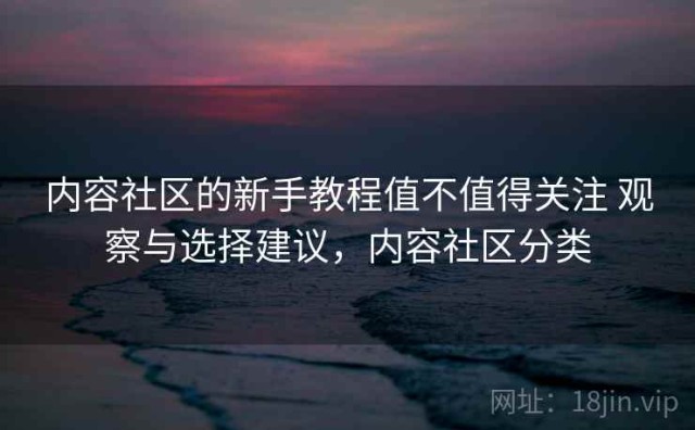 内容社区的新手教程值不值得关注 观察与选择建议，内容社区分类