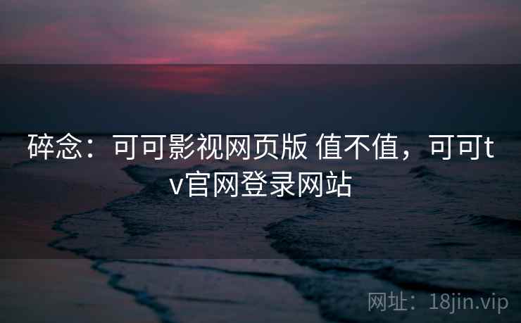 碎念：可可影视网页版 值不值，可可tv官网登录网站
