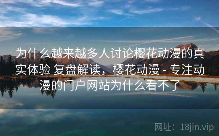 为什么越来越多人讨论樱花动漫的真实体验 复盘解读，樱花动漫 - 专注动漫的门户网站为什么看不了