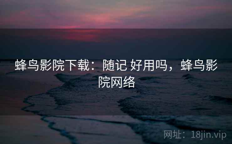 蜂鸟影院下载:随记 好用吗,蜂鸟影院网络 蜂鸟影院下载:随记 好用吗,蜂鸟影院网络