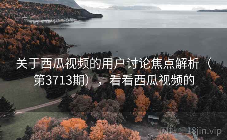 关于西瓜视频的用户讨论焦点解析（第3713期），看看西瓜视频的