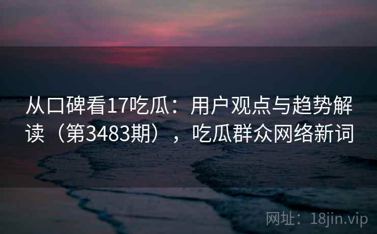 从口碑看17吃瓜:用户观点与趋势解读(第3483期),吃瓜群众网络新词 从口碑看17吃瓜:用户观点与趋势解读(第3483期),吃瓜群众网络新词