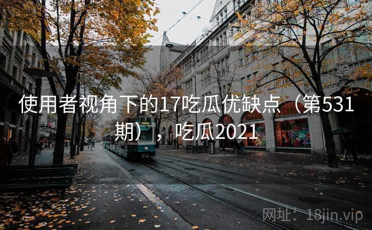 使用者视角下的17吃瓜优缺点（第531期），吃瓜2021