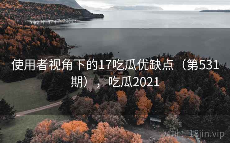 使用者视角下的17吃瓜优缺点（第531期），吃瓜2021