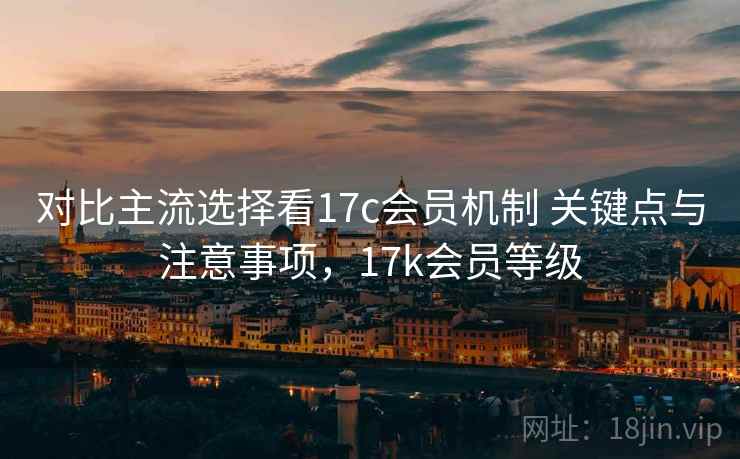 对比主流选择看17c会员机制 关键点与注意事项，17k会员等级