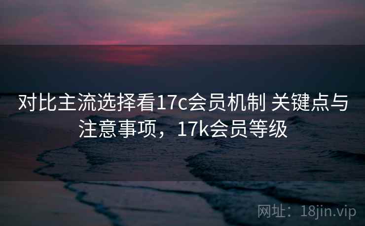 对比主流选择看17c会员机制 关键点与注意事项，17k会员等级