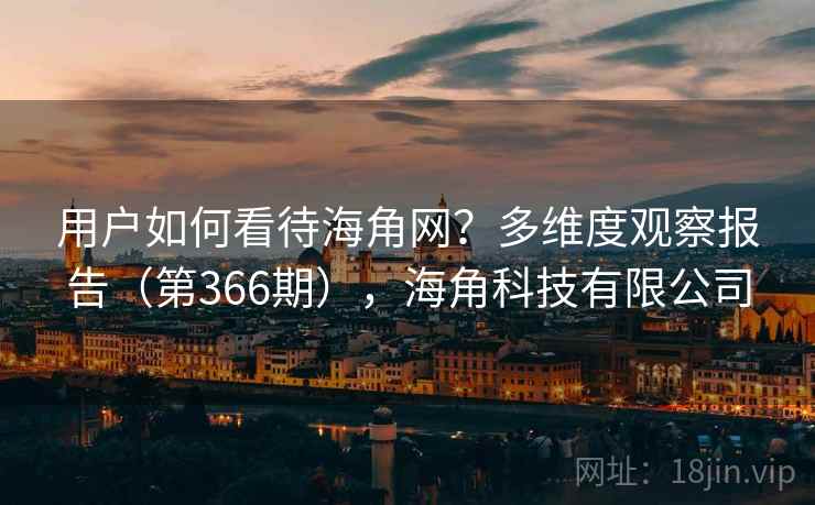 用户如何看待海角网？多维度观察报告（第366期），海角科技有限公司