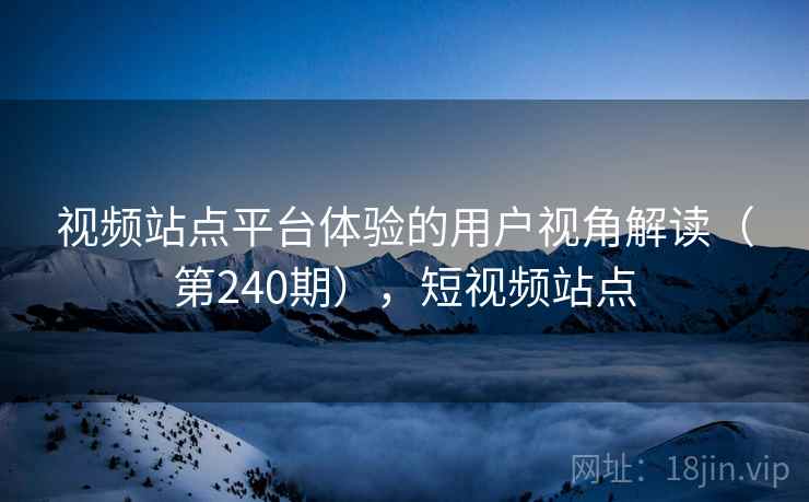 视频站点平台体验的用户视角解读(第240期),短视频站点 视频站点平台体验的用户视角解读(第240期),短视频站点