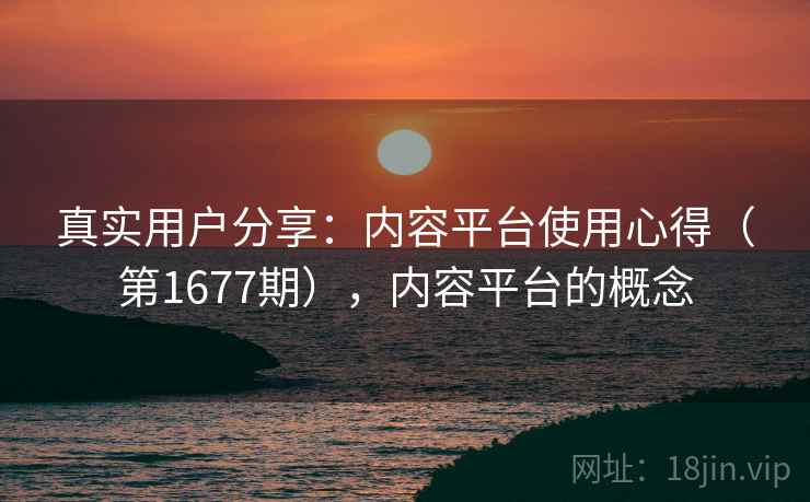 真实用户分享:内容平台使用心得(第1677期),内容平台的概念 真实用户分享:内容平台使用心得(第1677期),内容平台的概念