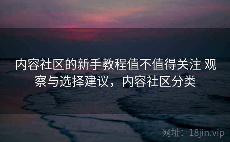 内容社区的新手教程值不值得关注 观察与选择建议，内容社区分类