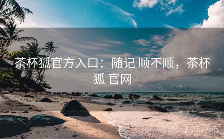茶杯狐官方入口：随记 顺不顺，茶杯狐 官网