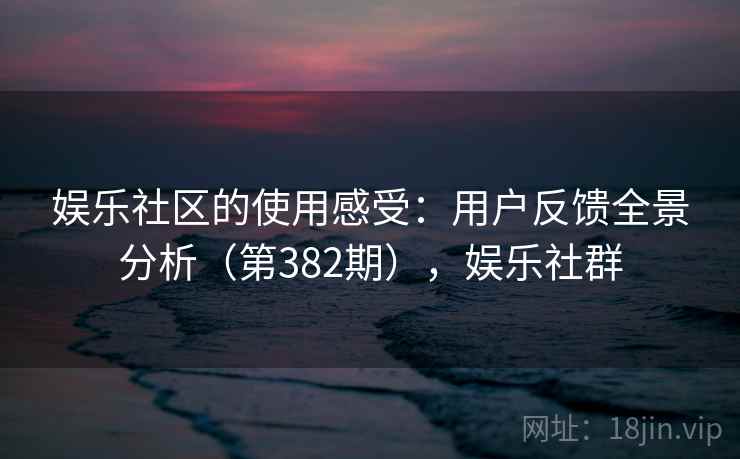 娱乐社区的使用感受：用户反馈全景分析（第382期），娱乐社群
