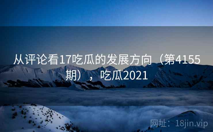 从评论看17吃瓜的发展方向（第4155期），吃瓜2021