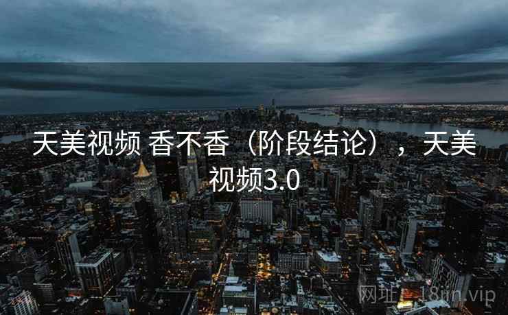 天美视频 香不香（阶段结论），天美视频3.0