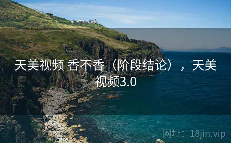 天美视频 香不香（阶段结论），天美视频3.0