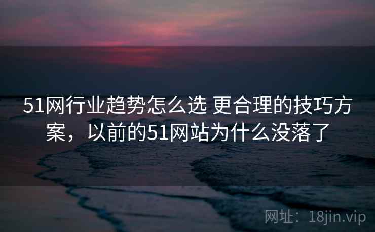 51网行业趋势怎么选 更合理的技巧方案，以前的51网站为什么没落了
