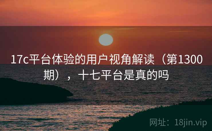 17c平台体验的用户视角解读(第1300期),十七平台是真的吗 17c平台体验的用户视角解读(第1300期),十七平台是真的吗