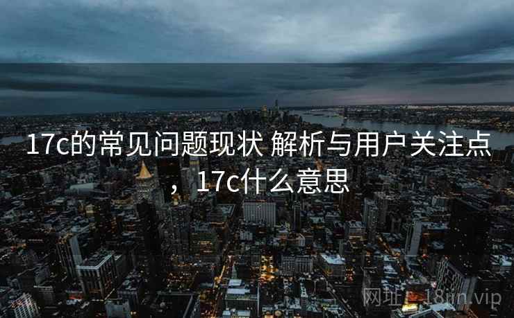 17c的常见问题现状 解析与用户关注点，17c什么意思