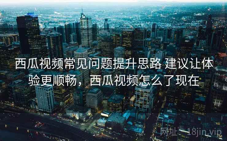 西瓜视频常见问题提升思路 建议让体验更顺畅，西瓜视频怎么了现在