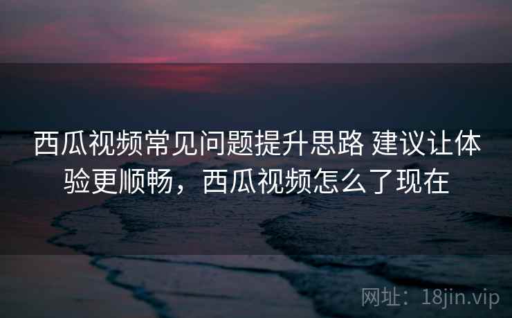 西瓜视频常见问题提升思路 建议让体验更顺畅,西瓜视频怎么了现在 西瓜视频常见问题提升思路 建议让体验更顺畅,西瓜视频怎么了现在