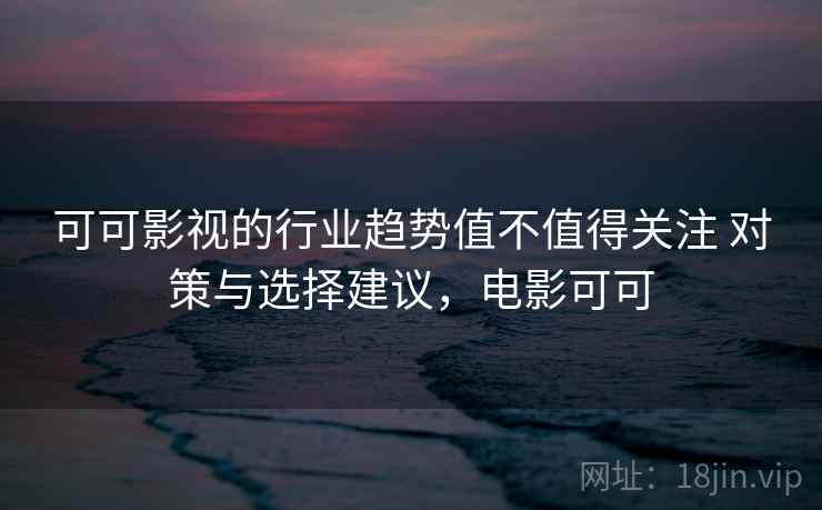 可可影视的行业趋势值不值得关注 对策与选择建议，电影可可