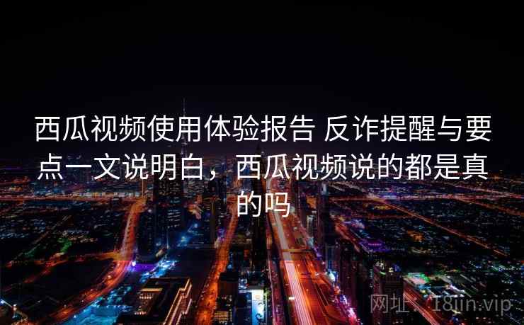 西瓜视频使用体验报告 反诈提醒与要点一文说明白,西瓜视频说的都是真的吗 西瓜视频使用体验报告 反诈提醒与要点一文说明白,西瓜视频说的都是真的吗