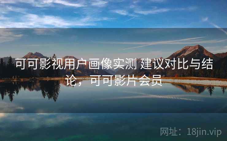 可可影视用户画像实测 建议对比与结论，可可影片会员