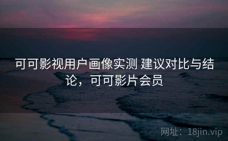 可可影视用户画像实测 建议对比与结论，可可影片会员