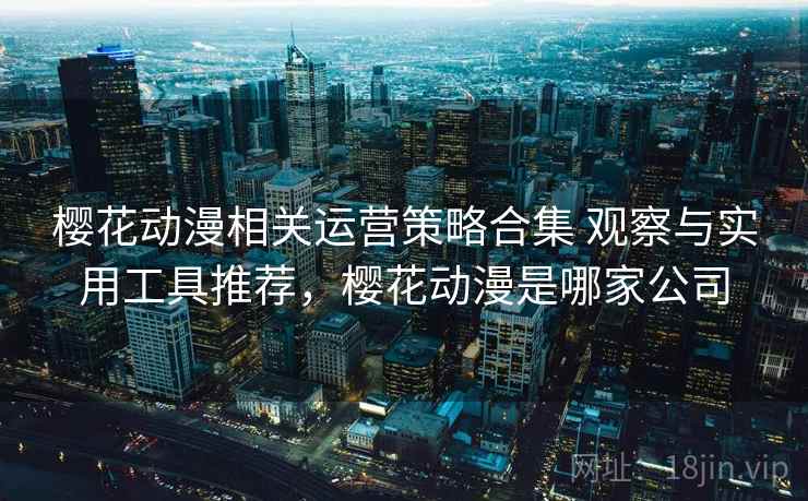 樱花动漫相关运营策略合集 观察与实用工具推荐,樱花动漫是哪家公司 樱花动漫相关运营策略合集 观察与实用工具推荐,樱花动漫是哪家公司
