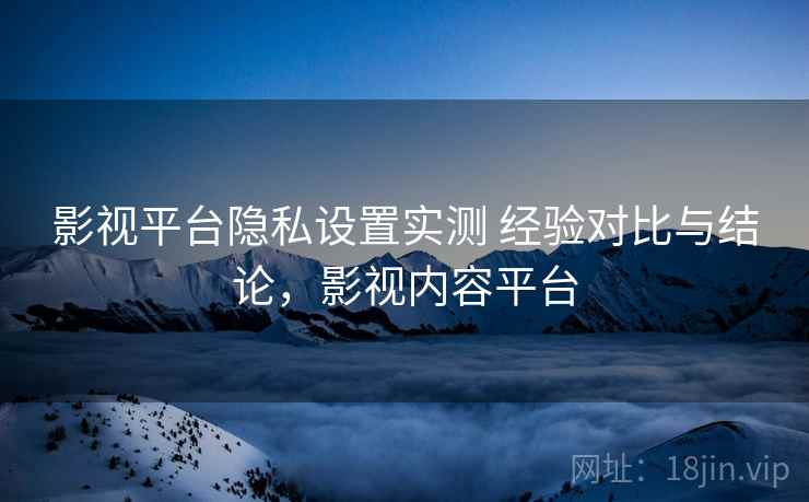 影视平台隐私设置实测 经验对比与结论，影视内容平台